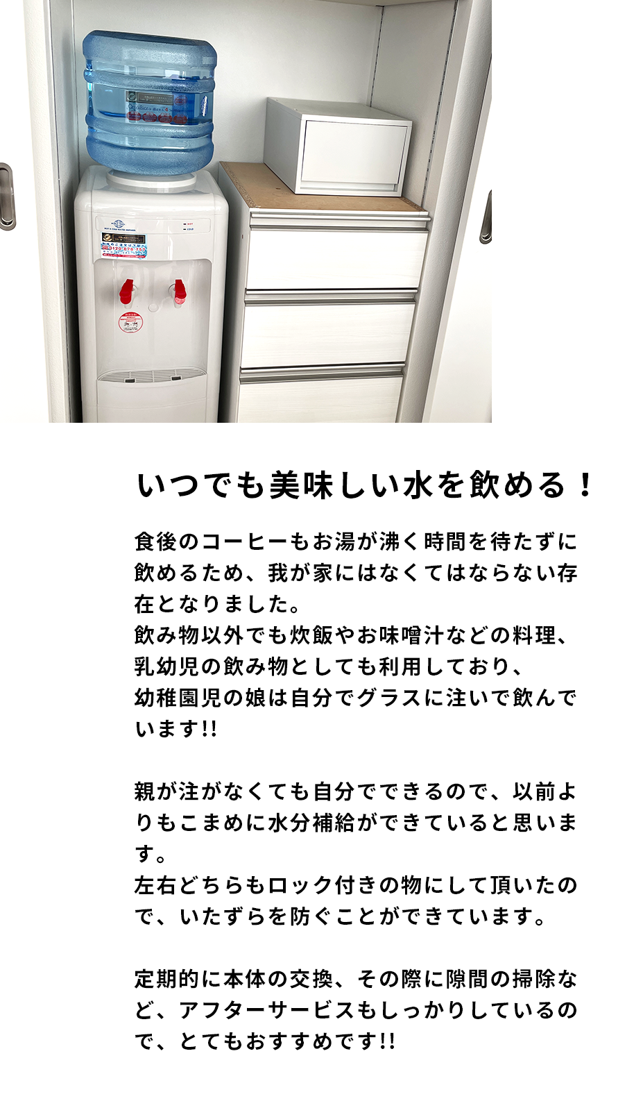 いつでもさっと美味しいお水を飲むことができ、食後のコーヒーもお湯が沸く時間を待たずして飲むことができて、我が家にはなくてはならない存在となりました。飲み物以外でも炊飯やお味噌汁などお料理の際も利用しています。また、乳幼児の飲み物としても利用しており、幼稚園児の娘は自分でグラスに注いで飲んでいます。親が注がなくても自分でできるので以前よりもこまめに水分補給ができていると思います。左右どちらもロック付きの物にして頂いたので、1歳のいたずらを防ぐことができています。定期的に本体の交換をしてくれますし、その際に隙間の掃除などもサービスでしてくれます。お湯が出なかった時にも連絡をするとすぐに来てくれました。お水が美味しいのはもちろんのこと、アフターサービスもしっかりしているので、とてもおすすめです。